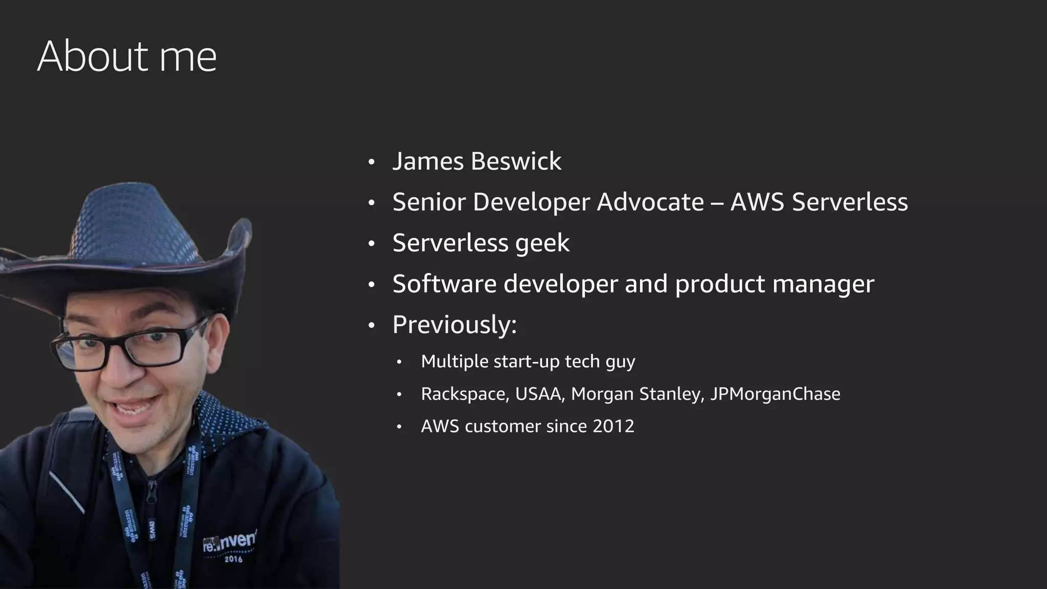 About me
• James Beswick
• Senior Developer Advocate – AWS Serverless
• Serverless geek
• Software developer and product manager
• Previously:
• Multiple start-up tech guy
• Rackspace, USAA, Morgan Stanley, JPMorganChase
• AWS customer since 2012
 