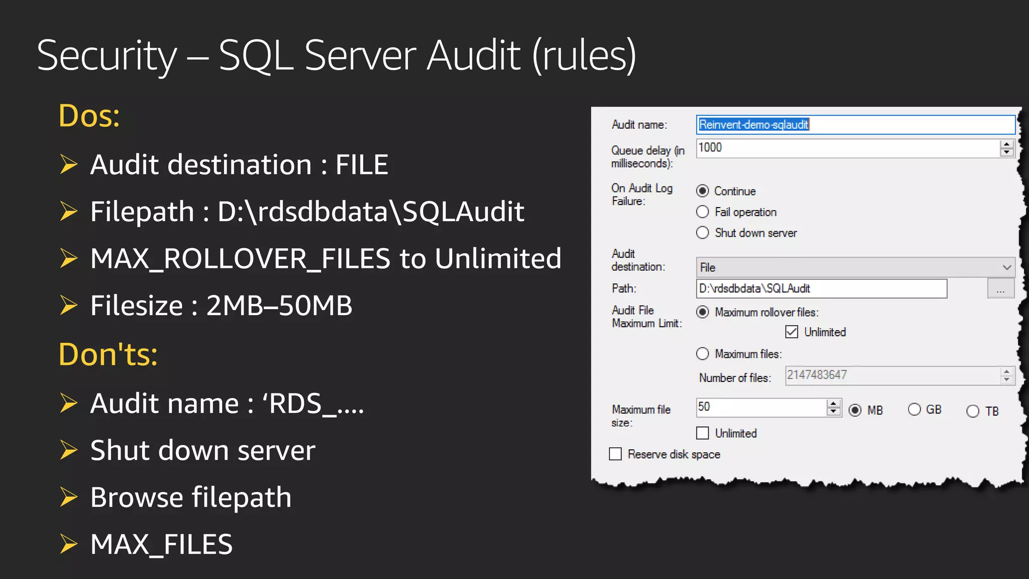 Security – SQL Server Audit (rules)
Dos:
➢ Audit destination : FILE
➢ Filepath : D:rdsdbdataSQLAudit
➢ MAX_ROLLOVER_FILES to Unlimited
➢ Filesize : 2MB–50MB
Don'ts:
➢ Audit name : ‘RDS_....
➢ Shut down server
➢ Browse filepath
➢ MAX_FILES
 