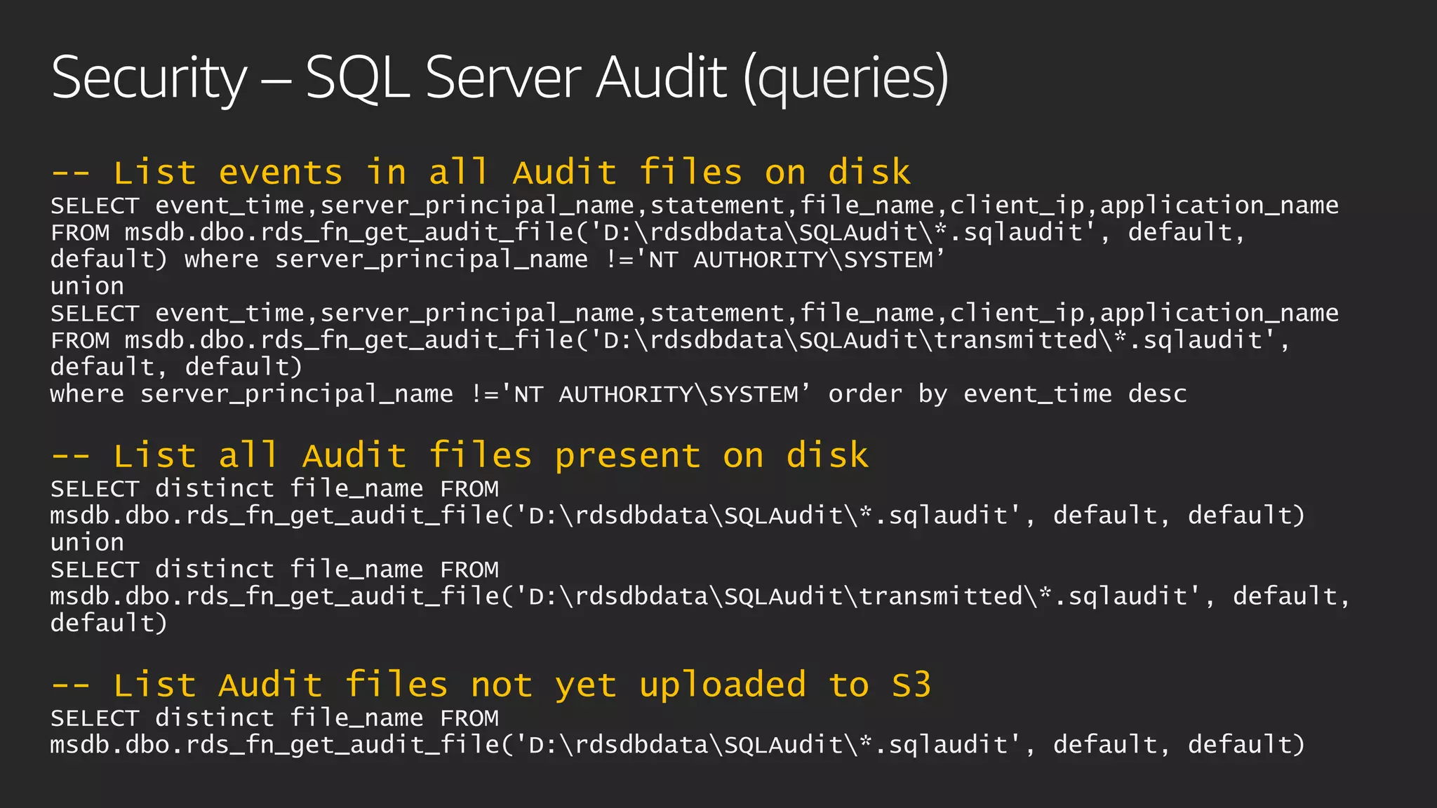 Security – SQL Server Audit (queries)
-- List events in all Audit files on disk
SELECT event_time,server_principal_name,statement,file_name,client_ip,application_name
FROM msdb.dbo.rds_fn_get_audit_file('D:rdsdbdataSQLAudit*.sqlaudit', default,
default) where server_principal_name !='NT AUTHORITYSYSTEM’
union
SELECT event_time,server_principal_name,statement,file_name,client_ip,application_name
FROM msdb.dbo.rds_fn_get_audit_file('D:rdsdbdataSQLAudittransmitted*.sqlaudit',
default, default)
where server_principal_name !='NT AUTHORITYSYSTEM’ order by event_time desc
-- List all Audit files present on disk
SELECT distinct file_name FROM
msdb.dbo.rds_fn_get_audit_file('D:rdsdbdataSQLAudit*.sqlaudit', default, default)
union
SELECT distinct file_name FROM
msdb.dbo.rds_fn_get_audit_file('D:rdsdbdataSQLAudittransmitted*.sqlaudit', default,
default)
-- List Audit files not yet uploaded to S3
SELECT distinct file_name FROM
msdb.dbo.rds_fn_get_audit_file('D:rdsdbdataSQLAudit*.sqlaudit', default, default)
 