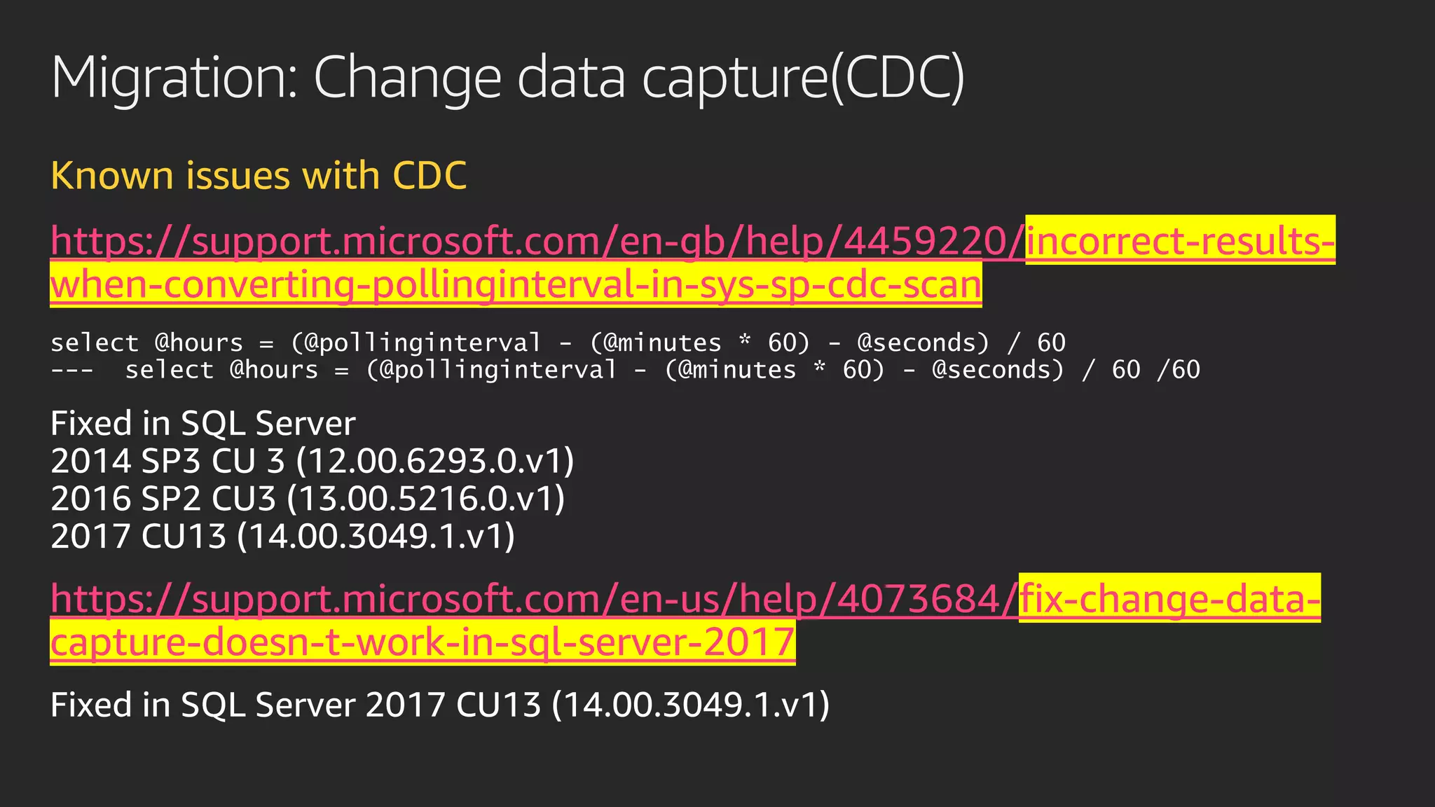 Migration: Change data capture(CDC)
Known issues with CDC
https://support.microsoft.com/en-gb/help/4459220/incorrect-results-
when-converting-pollinginterval-in-sys-sp-cdc-scan
select @hours = (@pollinginterval - (@minutes * 60) - @seconds) / 60
--- select @hours = (@pollinginterval - (@minutes * 60) - @seconds) / 60 /60
https://support.microsoft.com/en-us/help/4073684/fix-change-data-
capture-doesn-t-work-in-sql-server-2017
 