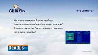 Что делать?
§ Дать пользователям больше свободы
§ Классическая схема “ядро системы + плагины”
§ В нашем случае это “ядро системы + пакетный
менеджер + пакеты”
Повторяемость. 2014
 