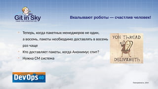 Вкалывают роботы — счастлив человек!
§ Теперь, когда пакетных менеджеров не один,
а восемь, пакеты необходимо доставлять в восемь
раз чаще
§ Кто доставляет пакеты, когда Анонимус спит?
§ Нужна CM система
Повторяемость. 2014
 