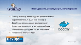 Наследование, инкапсуляция, полиморфизм!
§ К этому моменту превосходство декларативного
над императивным было уже очевидно
§ Давайте же все описывать декларативно!
§ Идея в том, что одни и те же правила сборки
контейнера дадут один и тот же контейнер
§ ^ Похоже на повторяемость!
Повторяемость. 2014
 