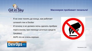 Масонерия пробивает пенальти!
§ Я не смог понять до конца, как работает
сетевой стек в Docker
§ И почему я не должен мочь сделать проброс
порта внутрь при помощи штатных средств
(iptables)
§ AUFS это не очень хорошо
Повторяемость. 2014
 