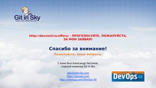 С вами был Александр Чистяков,
главный инженер Git in Sky
alex@gitinsky.com
http://gitinsky.com
http://meetup.com/DevOps-40
Пожалуйста, ваши вопросы.
Спасибо за внимание!
http://devconf.ru/offers/ - ПРОГОЛОСУЙТЕ, ПОЖАЛУЙСТА,
ЗА МОИ ЗАЯВКИ!
 