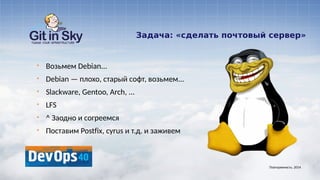 Задача: «сделать почтовый сервер»
§ Возьмем Debian...
§ Debian — плохо, старый софт, возьмем...
§ Slackware, Gentoo, Arch, ...
§ LFS
§ ^ Заодно и согреемся
§ Поставим Postfix, cyrus и т.д. и заживем
Повторяемость. 2014
 