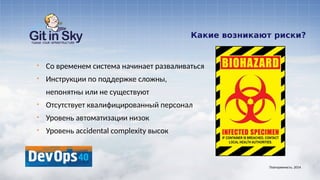 Какие возникают риски?
§ Со временем система начинает разваливаться
§ Инструкции по поддержке сложны,
непонятны или не существуют
§ Отсутствует квалифицированный персонал
§ Уровень автоматизации низок
§ Уровень accidental complexity высок
Повторяемость. 2014
 