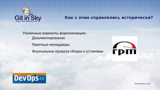 Как с этим справлялись исторически?
§ Различные варианты формализации:
§ Документирование
§ Пакетные менеджеры
§ Формальные правила сборки и установки
Повторяемость. 2014
 