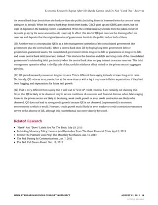 Economic Research: Repeat After Me: Banks Cannot And Do Not "Lend Out" Reserves

the central bank buys bonds from the banks or from the public (including financial intermediaries that are not banks
acting on its behalf). When the central bank buys bonds from banks, GBCB goes up and GBBK goes down, but the
level of deposits in the banking system is unaffected. When the central bank buys bonds from the public, however,
deposits go up by the same amount (as do reserves). In effect, this kind of QE just reverses the draining effect on
reserves and deposits that the original issuance of government bonds to the public had on both of them.
(10) Another way to conceptualize QE is as a debt management operation of the consolidated government (the
government plus the central bank). When a central bank does QE by buying long-term government debt or
government-guaranteed assets, the consolidated government retires long-term debt or guarantees on long-term debt
and issues central bank debt (reserves) instead. This shortens the duration and debt servicing costs of the consolidated
government's outstanding debt, particularly when the central bank does not pay interest on excess reserves. This debt
management operation effect is the flip side of the portfolio rebalance effect visited on the private sector's aggregate
portfolio.
(11) QE puts downward pressure on long-term rates. This is different from saying its leads to lower long-term rates.
Technically, QE reduces term premia, but at the same time or with a lag it may raise inflation expectations, if they had
been flagging, and expectations for future real growth.
(12) That is very different from saying that it will lead to "a lot of" credit creation. I am certainly not claiming that.
Given that QE is likely to be observed only in severe conditions of economic and financial distress, when deleveraging
forces in the private sector are likely to be strong, weak credit growth or even credit contraction are likely to be
observed. QE does not lead to strong credit growth because QE is not observed (implemented) in economic
environments in which it would. However, credit growth would likely be even weaker or credit contraction even more
severe in the absence of QE, although this counterfactual can never directly be tested.

Related Research
•
•
•
•
•

"Hawk" And "Dove" Labels Are For The Birds, July 29, 2013
Rethinking Monetary Policy: Lessons And Reminders From The Great Financial Crisis, April 3, 2013
Behind The Platinum Coin Ploy: The Monetary Mechanics, Jan. 15, 2013
The Fed: Parsing Its Communications, Jan. 7, 2013
The Fed: Full Steam Ahead, Dec. 13, 2012

WWW.STANDARDANDPOORS.COM/RATINGSDIRECT

AUGUST 13, 2013 14
1177975 | 300129047

 