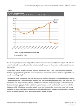 Economic Research: Repeat After Me: Banks Cannot And Do Not "Lend Out" Reserves

Chart 1

But the money multiplier has not collapsed because it was never there in a meaningful sense to begin with. Rather a
ratio of two loosely connected numbers has fallen dramatically because the denominator was dramatically increased
(see chart 2).
So how does QE work, and why can't banks "lend out" reserves, and why is it that, if the central bank so deems it,
banks (in aggregate) have to "park" their excess reserves at the central bank--so no one should be surprised if that is
exactly what is happening?
There are two pieces to the puzzle: one, what determines the amount of reserves on a central bank's balance sheet or
"in the banking system," as it is equivalently described; two, how credit creation happens--that is, how banks lend. Let's
take them in turn. A key distinction to bear in mind (hinted at in the last previous paragraph) is between individual
banks and banks in aggregate. Neither individual banks nor banks as a whole can "lend out" reserves, but individual
banks can and do offload their reserves (particularly excess reserves) by lending them to other banks or by buying
assets; but the banks in aggregate cannot do this--in such cases, the reserves that leave one bank's balance sheet just
pop up on another, remaining on the central bank's balance sheet all the while.

WWW.STANDARDANDPOORS.COM/RATINGSDIRECT

AUGUST 13, 2013 4
1177975 | 300129047

 