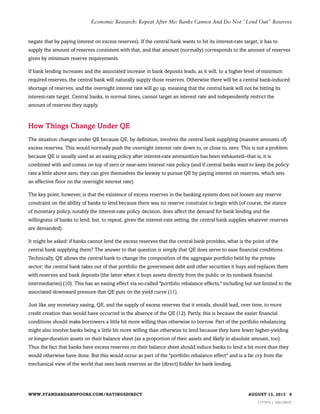 Economic Research: Repeat After Me: Banks Cannot And Do Not "Lend Out" Reserves

negate that by paying interest on excess reserves). If the central bank wants to hit its interest-rate target, it has to
supply the amount of reserves consistent with that, and that amount (normally) corresponds to the amount of reserves
given by minimum reserve requirements.
If bank lending increases and the associated increase in bank deposits leads, as it will, to a higher level of minimum
required reserves, the central bank will naturally supply those reserves. Otherwise there will be a central bank-induced
shortage of reserves, and the overnight interest rate will go up, meaning that the central bank will not be hitting its
interest-rate target. Central banks, in normal times, cannot target an interest rate and independently restrict the
amount of reserves they supply.

How Things Change Under QE
The situation changes under QE because QE, by definition, involves the central bank supplying (massive amounts of)
excess reserves. This would normally push the overnight interest rate down to, or close to, zero. This is not a problem
because QE is usually used as an easing policy after interest-rate ammunition has been exhausted--that is, it is
combined with and comes on top of zero or near-zero interest rate policy (and if central banks want to keep the policy
rate a little above zero, they can give themselves the leeway to pursue QE by paying interest on reserves, which sets
an effective floor on the overnight interest rate).
The key point, however, is that the existence of excess reserves in the banking system does not loosen any reserve
constraint on the ability of banks to lend because there was no reserve constraint to begin with (of course, the stance
of monetary policy, notably the interest-rate policy decision, does affect the demand for bank lending and the
willingness of banks to lend, but, to repeat, given the interest-rate setting, the central bank supplies whatever reserves
are demanded).
It might be asked: if banks cannot lend the excess reserves that the central bank provides, what is the point of the
central bank supplying them? The answer to that question is simply that QE does serve to ease financial conditions.
Technically, QE allows the central bank to change the composition of the aggregate portfolio held by the private
sector; the central bank takes out of that portfolio the government debt and other securities it buys and replaces them
with reserves and bank deposits (the latter when it buys assets directly from the public or its nonbank financial
intermediaries) (10). This has an easing effect via so-called "portfolio rebalance effects," including but not limited to the
associated downward pressure that QE puts on the yield curve (11).
Just like any monetary easing, QE, and the supply of excess reserves that it entails, should lead, over time, to more
credit creation than would have occurred in the absence of the QE (12). Partly, this is because the easier financial
conditions should make borrowers a little bit more willing than otherwise to borrow. Part of the portfolio rebalancing
might also involve banks being a little bit more willing than otherwise to lend because they have fewer higher-yielding
or longer-duration assets on their balance sheet (as a proportion of their assets and likely in absolute amount, too).
Thus the fact that banks have excess reserves on their balance sheet should induce banks to lend a bit more than they
would otherwise have done. But this would occur as part of the "portfolio rebalance effect" and is a far cry from the
mechanical view of the world that sees bank reserves as the (direct) fodder for bank lending.

WWW.STANDARDANDPOORS.COM/RATINGSDIRECT

AUGUST 13, 2013 9
1177975 | 300129047

 