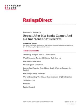 Economic Research:

Repeat After Me: Banks Cannot And
Do Not "Lend Out" Reserves
Credit Market Services:
Paul Sheard, Chief Global Economist and Head of Global Economics and Research, New York (1)
212-438-6262; paul_sheard@standardandpoors.com

Table Of Contents
The Money Multiplier View Of Credit Creation
What Determines The Level Of Central Bank Reserves
How Banks Create Loans
Where Deposits Come From
Interest-Rate-Targeting Central Banks Supply Whatever Reserves Are
Needed
How Things Change Under QE
Why Understanding The Balance-Sheet Mechanics Of QE Is Important
The Bottom Line
Endnotes
Related Research

WWW.STANDARDANDPOORS.COM/RATINGSDIRECT

AUGUST 13, 2013 1
1177975 | 300129047

 