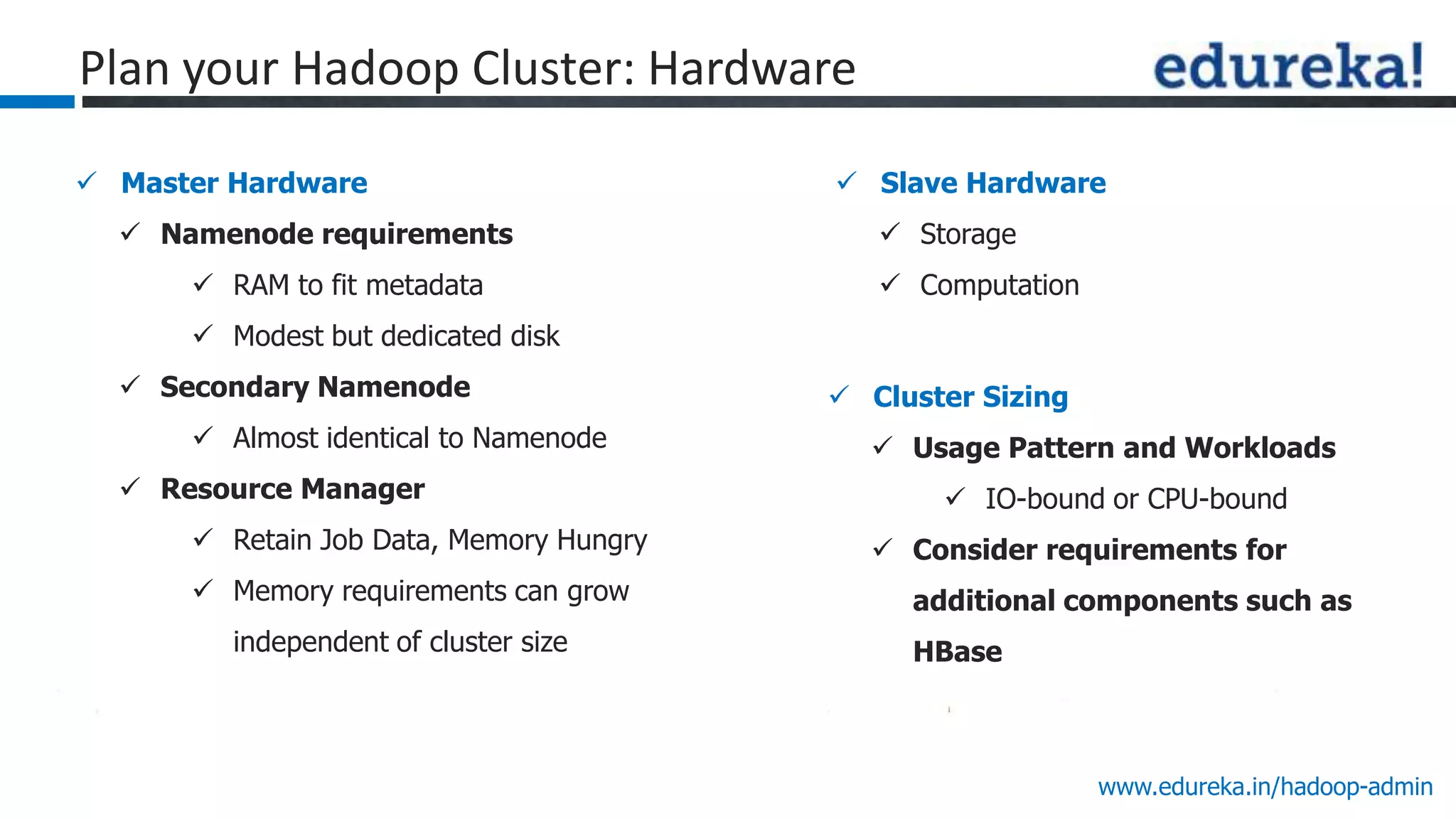 www.edureka.in/hadoop-admin
 Master Hardware
 Namenode requirements
 RAM to fit metadata
 Modest but dedicated disk
 Secondary Namenode
 Almost identical to Namenode
 Resource Manager
 Retain Job Data, Memory Hungry
 Memory requirements can grow
independent of cluster size
 Slave Hardware
 Storage
 Computation
 Cluster Sizing
 Usage Pattern and Workloads
 IO-bound or CPU-bound
 Consider requirements for
additional components such as
HBase
Plan your Hadoop Cluster: Hardware
 