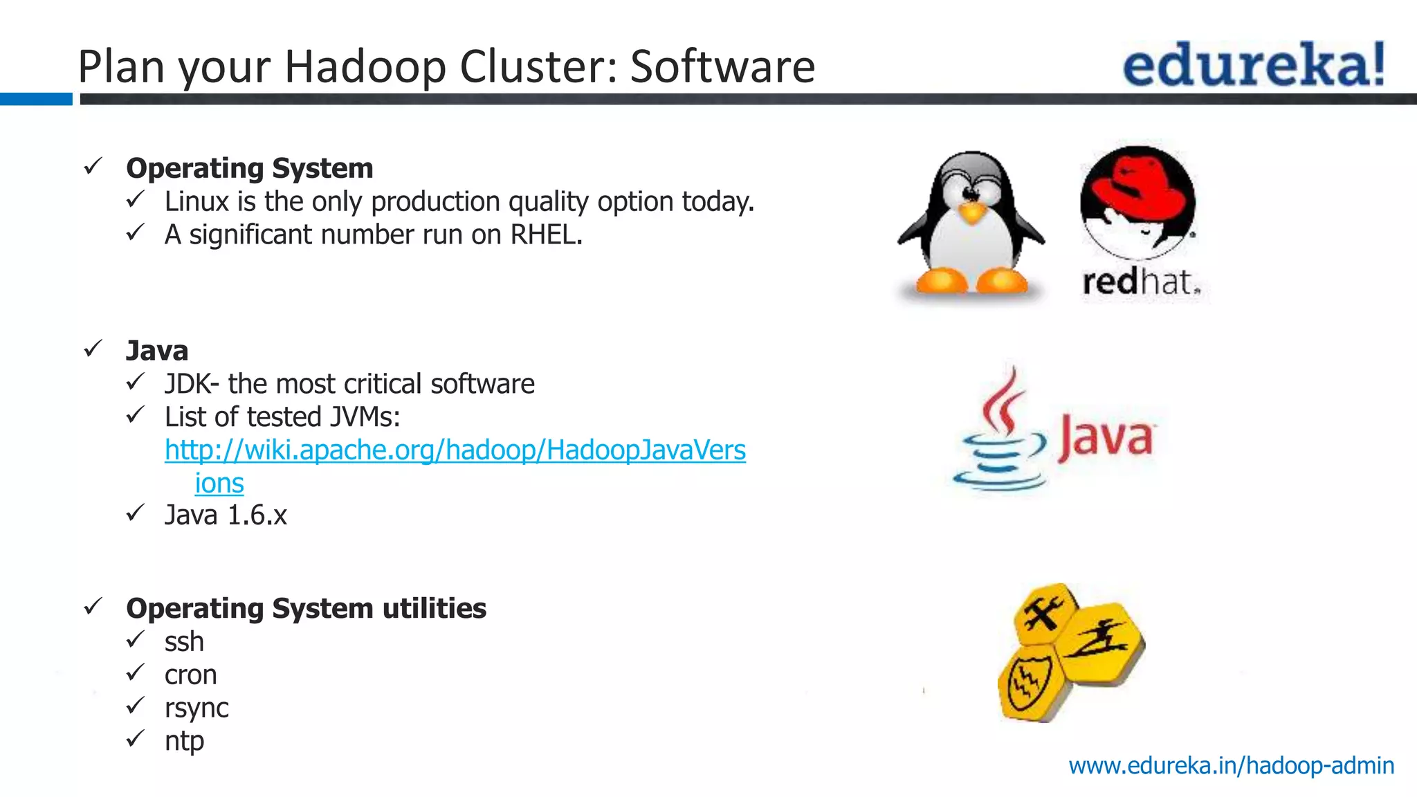 www.edureka.in/hadoop-admin
 Operating System
 Linux is the only production quality option today.
 A significant number run on RHEL.
 Java
 JDK- the most critical software
 List of tested JVMs:
http://wiki.apache.org/hadoop/HadoopJavaVers
ions
 Java 1.6.x
 Operating System utilities
 ssh
 cron
 rsync
 ntp
Plan your Hadoop Cluster: Software
 