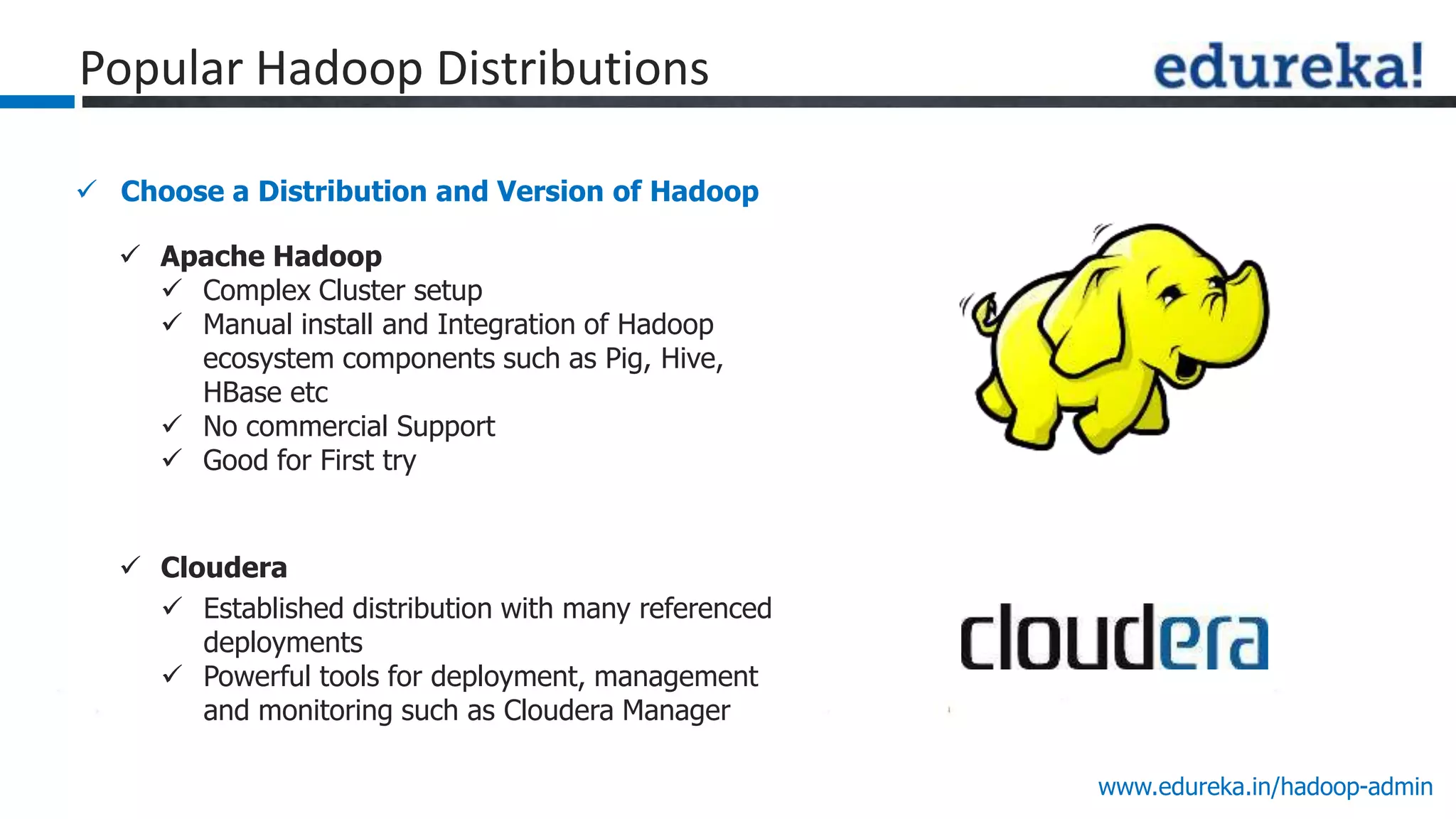 www.edureka.in/hadoop-admin
 Choose a Distribution and Version of Hadoop
Popular Hadoop Distributions
 Apache Hadoop
 Complex Cluster setup
 Manual install and Integration of Hadoop
ecosystem components such as Pig, Hive,
HBase etc
 No commercial Support
 Good for First try
 Cloudera
 Established distribution with many referenced
deployments
 Powerful tools for deployment, management
and monitoring such as Cloudera Manager
 