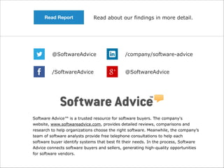 Read Report

Read about our findings in more detail.

@SoftwareAdvice

/company/software-advice

/SoftwareAdvice

@SoftwareAdvice

Software Advice™ is a trusted resource for software buyers. The company's
website, www.softwareadvice.com, provides detailed reviews, comparisons and
research to help organizations choose the right software. Meanwhile, the company’s
team of software analysts provide free telephone consultations to help each
software buyer identify systems that best fit their needs. In the process, Software
Advice connects software buyers and sellers, generating high-quality opportunities
for software vendors.

 