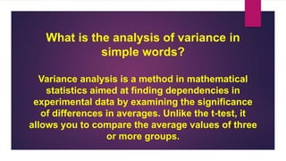 What is the analysis of variance in
simple words?
Variance analysis is a method in mathematical
statistics aimed at finding dependencies in
experimental data by examining the significance
of differences in averages. Unlike the t-test, it
allows you to compare the average values of three
or more groups.
 