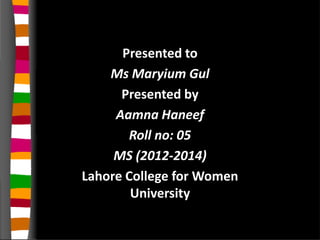 Presented to
Ms Maryium Gul
Presented by
Aamna Haneef
Roll no: 05
MS (2012-2014)
Lahore College for Women
University
 