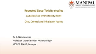 Repeated Dose Toxicity studies
(Subacute/Sub-chronic toxicity study)
Oral, Dermal and Inhalation routes
Dr. K. Nandakumar
Professor, Department of Pharmacology
MCOPS, MAHE, Manipal
 