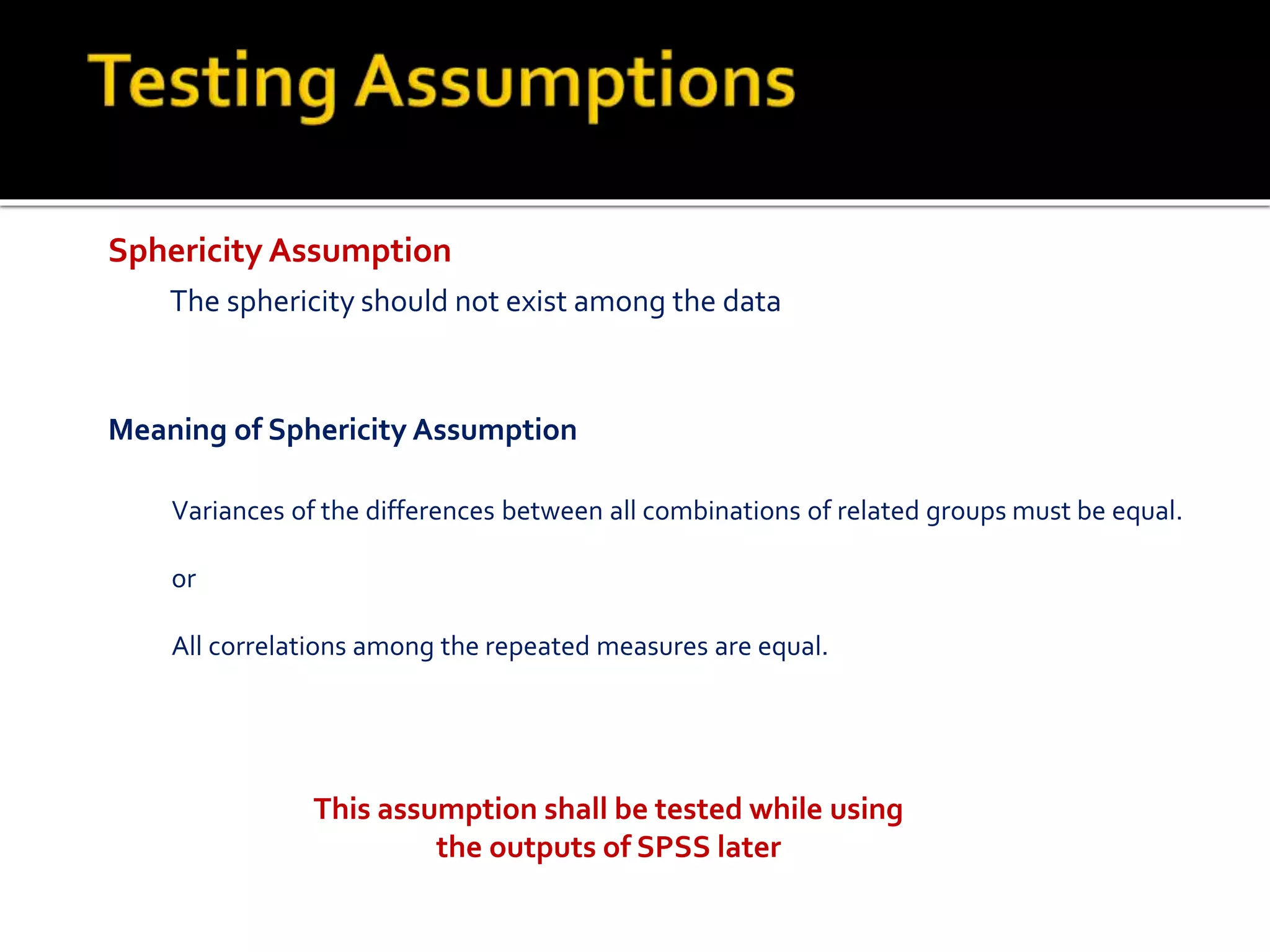 Sphericity Assumption
The sphericity should not exist among the data
Variances of the differences between all combinations of related groups must be equal.
or
All correlations among the repeated measures are equal.
Meaning of Sphericity Assumption
This assumption shall be tested while using
the outputs of SPSS later
 