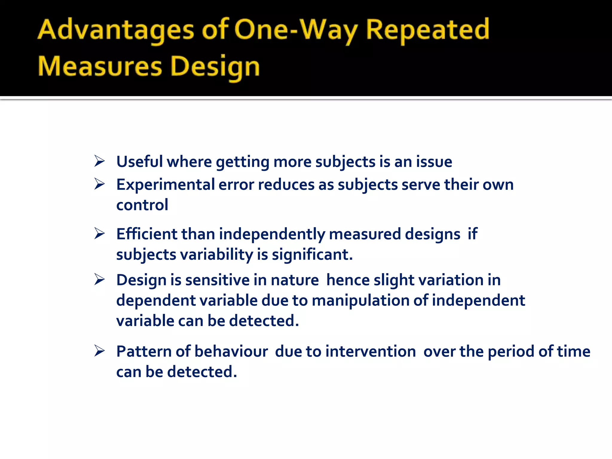  Pattern of behaviour due to intervention over the period of time
can be detected.
 Useful where getting more subjects is an issue
 Experimental error reduces as subjects serve their own
control
 Efficient than independently measured designs if
subjects variability is significant.
 Design is sensitive in nature hence slight variation in
dependent variable due to manipulation of independent
variable can be detected.
 