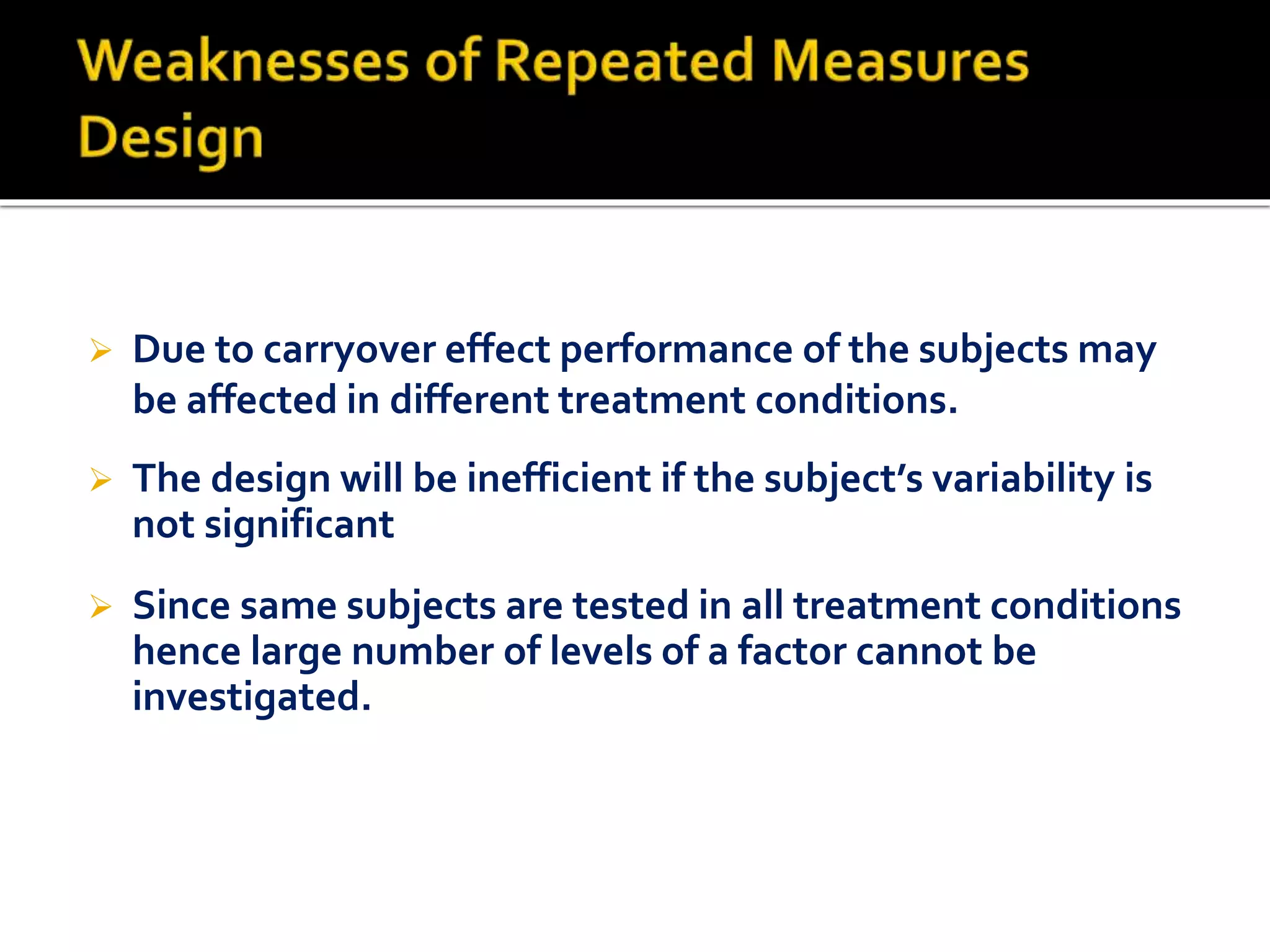  Due to carryover effect performance of the subjects may
be affected in different treatment conditions.
 Since same subjects are tested in all treatment conditions
hence large number of levels of a factor cannot be
investigated.
 The design will be inefficient if the subject’s variability is
not significant
 