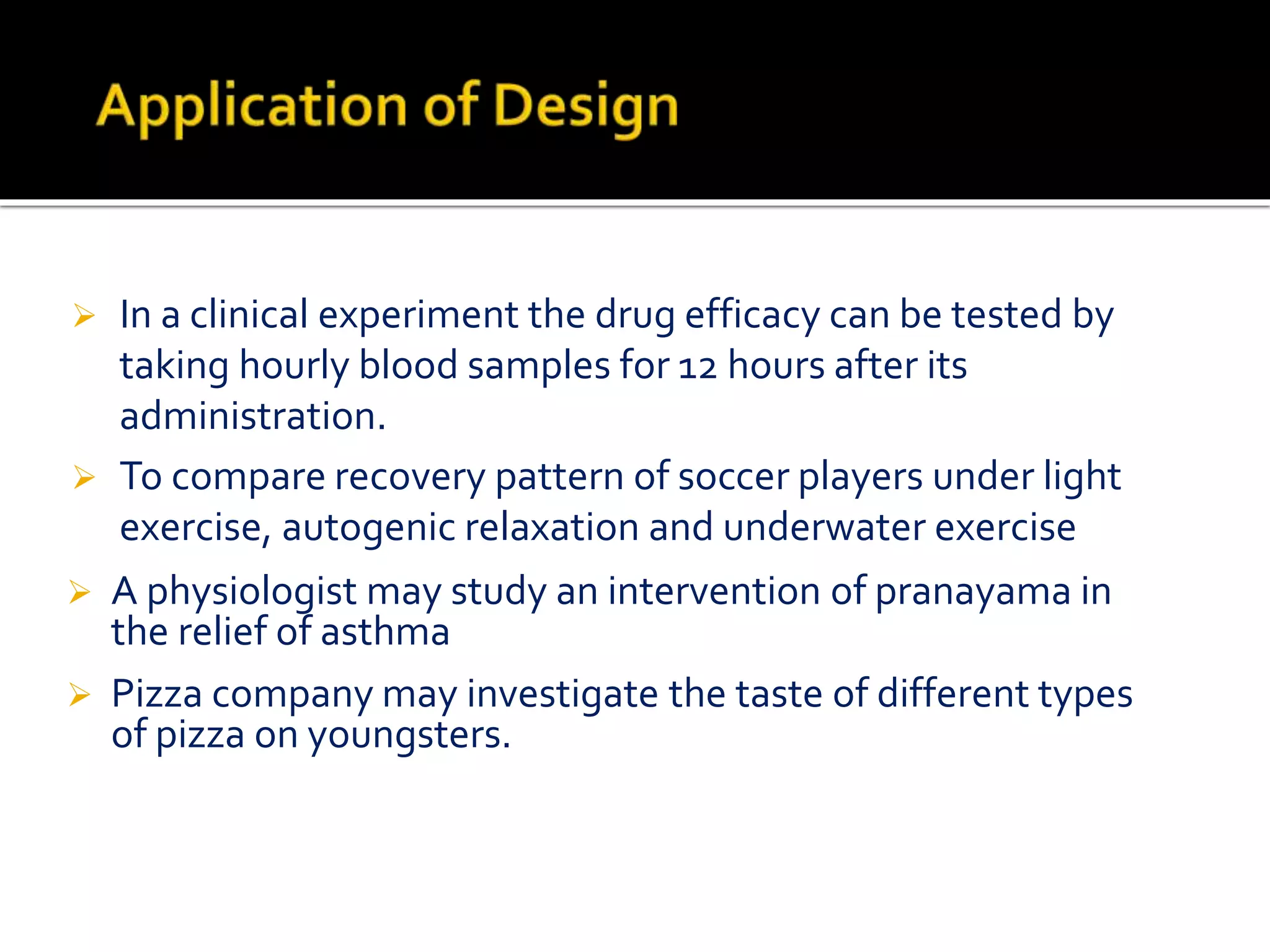  In a clinical experiment the drug efficacy can be tested by
taking hourly blood samples for 12 hours after its
administration.
 To compare recovery pattern of soccer players under light
exercise, autogenic relaxation and underwater exercise
 A physiologist may study an intervention of pranayama in
the relief of asthma
 Pizza company may investigate the taste of different types
of pizza on youngsters.
 
