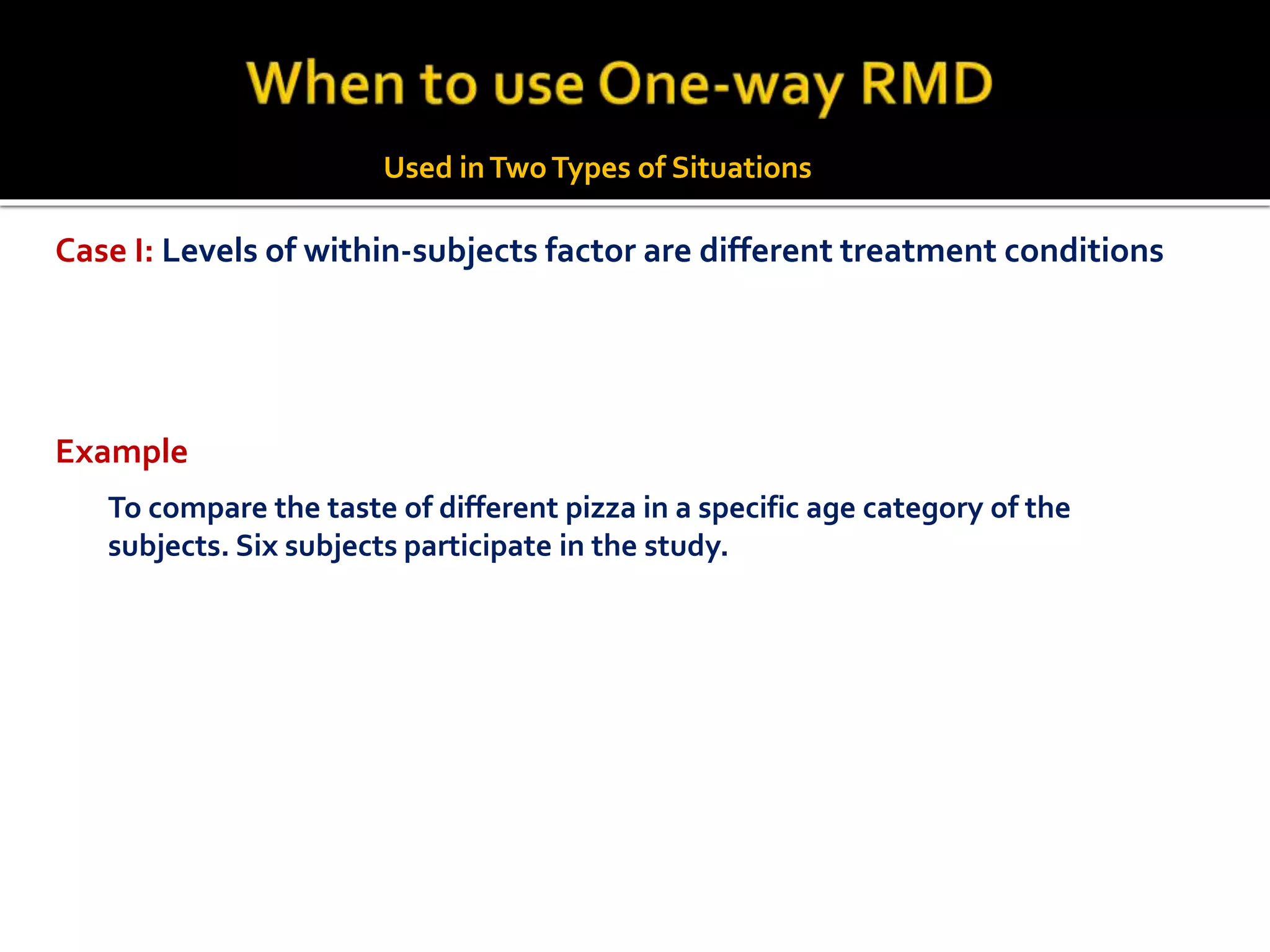 To compare the taste of different pizza in a specific age category of the
subjects. Six subjects participate in the study.
Example
Case I: Levels of within-subjects factor are different treatment conditions
Used inTwoTypes of Situations
 