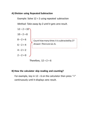A) Division using Repeated Subtraction
Example: Solve 12 ÷ 2 using repeated subtraction
Method: Take away by 2 until it gets zero result.
12 – 2 = 10
10 – 2 = 8
8 – 2 = 6
6 – 2 = 4
4 – 2 = 2
2 – 2 = 0
Therefore, 12 ÷ 2 = 6
B) How the calculator skip reading and counting?
For example, key in 12 – 6 on the calculator then press “=”
continuously until it displays zero result.
Count how many times it is subtracted by 2?
Answer: There are six 2s.
 