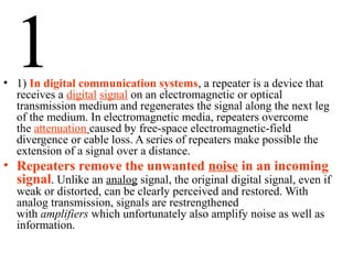 1• 1) In digital communication systems, a repeater is a device that
receives a digital signal on an electromagnetic or optical
transmission medium and regenerates the signal along the next leg
of the medium. In electromagnetic media, repeaters overcome
the attenuation caused by free-space electromagnetic-field
divergence or cable loss. A series of repeaters make possible the
extension of a signal over a distance.
• Repeaters remove the unwanted noise in an incoming
signal. Unlike an analog signal, the original digital signal, even if
weak or distorted, can be clearly perceived and restored. With
analog transmission, signals are restrengthened
with amplifiers which unfortunately also amplify noise as well as
information.
 
