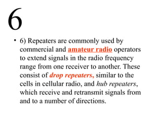 6• 6) Repeaters are commonly used by
commercial and amateur radio operators
to extend signals in the radio frequency
range from one receiver to another. These
consist of drop repeaters, similar to the
cells in cellular radio, and hub repeaters,
which receive and retransmit signals from
and to a number of directions.
 