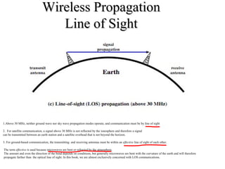 Wireless PropagationWireless Propagation
Line of SightLine of Sight
1.Above 30 MHz, neither ground wave nor sky wave propagation modes operate, and communication must be by line of sight
2. For satellite communication, a signal above 30 MHz is not reflected by the ionosphere and therefore a signal
can be transmitted between an earth station and a satellite overhead that is not beyond the horizon.
3. For ground-based communication, the transmitting and receiving antennas must be within an effective line of sight of each other.
The term effective is used because microwaves are bent or refracted by the atmosphere.
The amount and even the direction of the bend depends on conditions, but generally microwaves are bent with the curvature of the earth and will therefore
propagate farther than the optical line of sight. In this book, we are almost exclusively concerned with LOS communications.
 