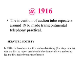 @ 1916
• The invention of audion tube repeaters
around 1916 made transcontinental
telephony practical.
In 1916, he broadcast the first radio advertising (for his products),
was the first to report presidential election results via radio and
led the first radio broadcast of music.
SERVICE 2 SOCIETY
 