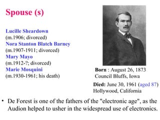 • De Forest is one of the fathers of the "electronic age", as the
Audion helped to usher in the widespread use of electronics.
Born : August 26, 1873
Council Bluffs, Iowa
Died: June 30, 1961 (aged 87)
Hollywood, California
Spouse (s)
Lucille Sheardown
(m.1906; divorced)
Nora Stanton Blatch Barney
(m.1907-1911; divorced)
Mary Mayo
(m.1912-?; divorced)
Marie Mosquini
(m.1930-1961; his death)
 