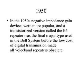 1950
• In the 1950s negative impedance gain
devices were more popular, and a
transistorized version called the E6
repeater was the final major type used
in the Bell System before the low cost
of digital transmission made
all voiceband repeaters obsolete.
 