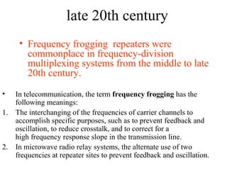 late 20th century
• Frequency frogging repeaters were
commonplace in frequency-division
multiplexing systems from the middle to late
20th century.
• In telecommunication, the term frequency frogging has the
following meanings:
1. The interchanging of the frequencies of carrier channels to
accomplish specific purposes, such as to prevent feedback and
oscillation, to reduce crosstalk, and to correct for a
high frequency response slope in the transmission line.
2. In microwave radio relay systems, the alternate use of two
frequencies at repeater sites to prevent feedback and oscillation.
 