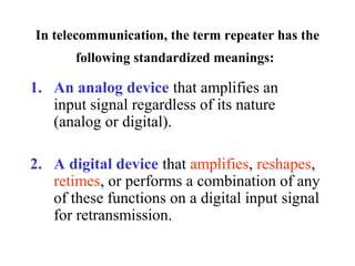 In telecommunication, the term repeater has the 
following standardized meanings:
1. An analog device that amplifies an
input signal regardless of its nature
(analog or digital).
2. A digital device that amplifies, reshapes,
retimes, or performs a combination of any
of these functions on a digital input signal
for retransmission.
 