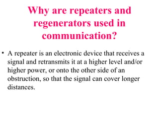 Why are repeaters and
regenerators used in
communication?
• A repeater is an electronic device that receives a
signal and retransmits it at a higher level and/or
higher power, or onto the other side of an
obstruction, so that the signal can cover longer
distances.
 