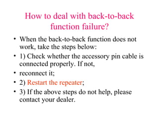 How to deal with back-to-back
function failure?
• When the back-to-back function does not
work, take the steps below:
• 1) Check whether the accessory pin cable is
connected properly. If not,
• reconnect it;
• 2) Restart the repeater;
• 3) If the above steps do not help, please
contact your dealer.
 
