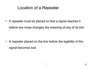 Location of a Repeater


• A repeater must be placed so that a signal reaches it

  before any noise changes the meaning of any of its bits



• A repeater placed on the line before the legibility of the

  signal becomes lost




                               *                               10
 