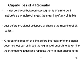 Capabilities of a Repeater
• It must be placed between two segments of same LAN
  just before any noise changes the meaning of any of its bits


• Just before the signal collapses or change the meaning of bit
  pattern


• A repeater placed on the line before the legibility of the signal
  becomes lost can still read the signal well enough to determine
  the intended voltages and replicate them in their original form

                                  *                             12
 
