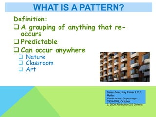 WHAT IS A PATTERN?
Definition:
 A grouping of anything that re-
occurs
 Predictable
 Can occur anywhere
 Nature
 Classroom
 Art
Seier+Seier, Kay Fisker & C.F.
Møller:
Vestersøhus, Copenhagen
1935-1939, October
2, 2008, Attribution 2.0 Generic
 