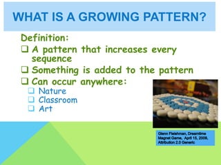 WHAT IS A GROWING PATTERN?
Definition:
 A pattern that increases every
sequence
 Something is added to the pattern
 Can occur anywhere:
 Nature
 Classroom
 Art
 