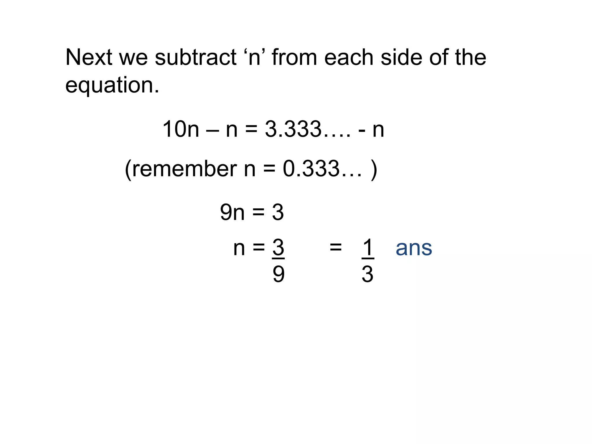 Next we subtract ‘n’ from each side of the
equation.
10n – n = 3.333…. - n
(remember n = 0.333… )
9n = 3
n = 3
9
= 1
3
ans
 