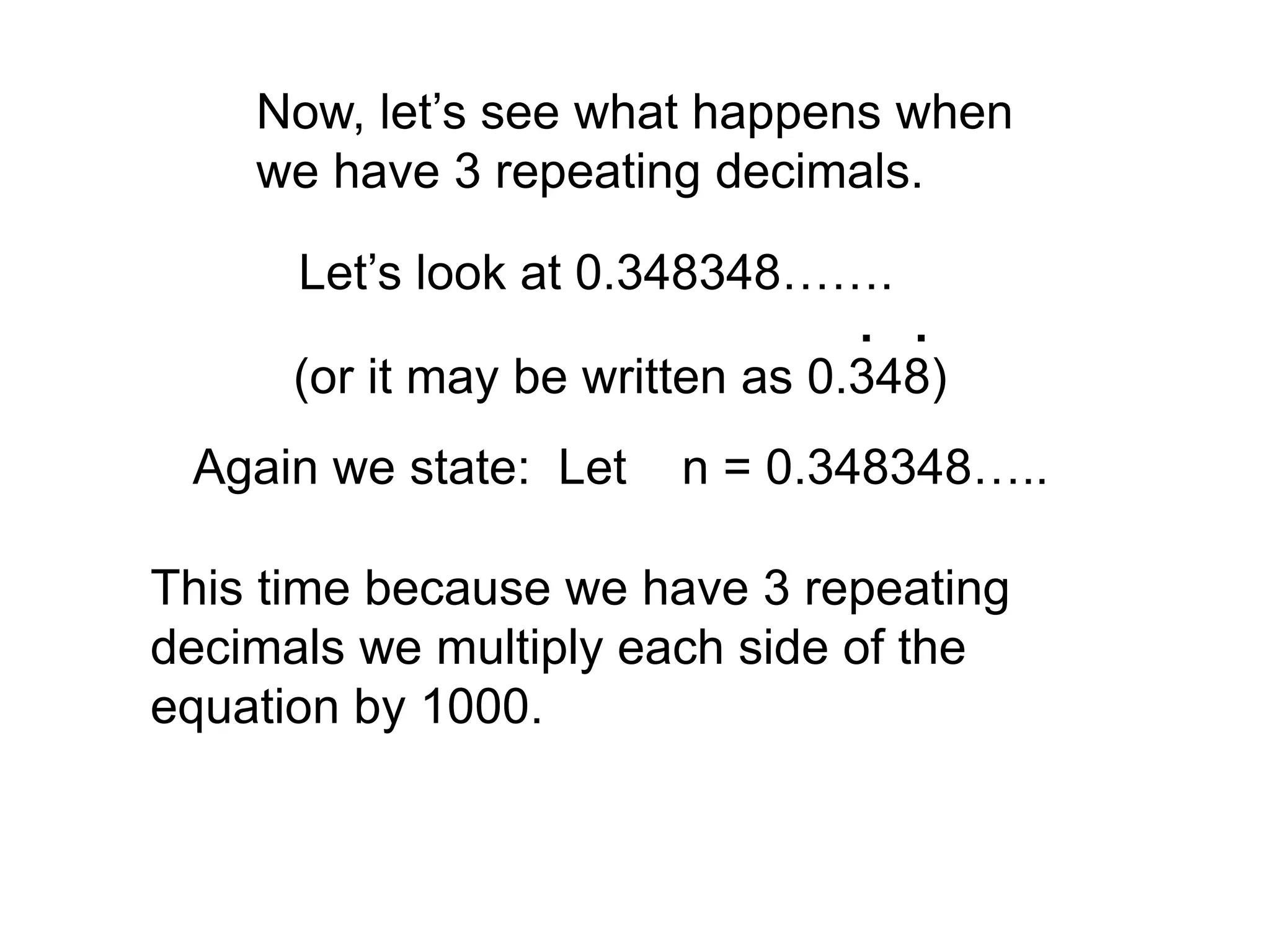Now, let’s see what happens when
we have 3 repeating decimals.
Let’s look at 0.348348…….
(or it may be written as 0.348)
. .
Again we state: Let n = 0.348348…..
This time because we have 3 repeating
decimals we multiply each side of the
equation by 1000.
 