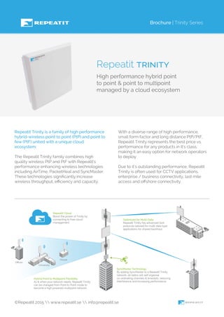 Brochure | Trinity Series
Repeatit trinity
High performance hybrid point
to point & point to multipoint
managed by a cloud ecosystem
Repeatit Trinity is a family of high performance
hybrid-wireless point to point (PtP) and point to
few (PtF) united with a unique cloud
ecosystem.
The Repeatit Trinity family combines high
quality wireless PtP and PtF with Repeatit’s
performance enhancing wireless technologies
including AirTime, PacketHeal and SyncMaster.
These technologies signiﬁcantly increase
wireless throughput, eﬃciency and capacity.
With a diverse range of high performance,
small form factor and long distance PtP/PtF,
Repeatit Trinity represents the best price vs.
performance for any products in it’s class,
making it an easy option for network operators
to deploy.
Due to it’s outstanding performance, Repeatit
Trinity is often used for CCTV applications,
enterprise / business connectivity, last mile
access and oﬀshore connectivity.
©Repeatit 2015  www.repeatit.se  info@repeatit.se
House
University
Oﬃces
Hybrid Point to Multipoint Flexibility
As & when your network needs, Repeatit Trinity
can be changed from Point to Point mode to
become a high powered multipoint network.
SyncMaster Technology
By adding SyncMaster to a Repeatit Trinity
network, all radios will self organise
co-ordinating channels & timeslots, reducing
interference and increasing performance.
Optimized for Mutli-Data
Repeatit Trinity has advanced QoS
protocols tailored for multi-data type
applications for shared backhaul.
Repeatit Cloud
Boost the power of Trinity by
connecting to free cloud
management.
 