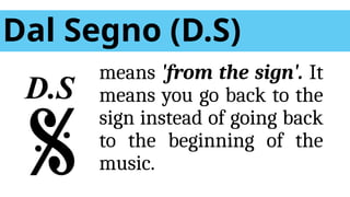 Dal Segno (D.S)
means 'from the sign'. It
means you go back to the
sign instead of going back
to the beginning of the
music.
D.S
 