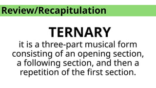 Review/Recapitulation
TERNARY
it is a three-part musical form
consisting of an opening section,
a following section, and then a
repetition of the first section.
 