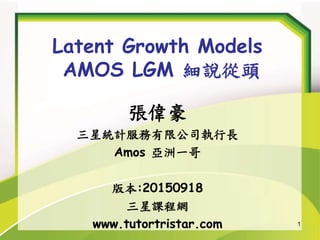 1
Latent Growth Models
AMOS LGM 細說從頭
張偉豪
三星統計服務有限公司執行長
Amos 亞洲一哥
版本:20150918
三星課程網
www.tutortristar.com
 