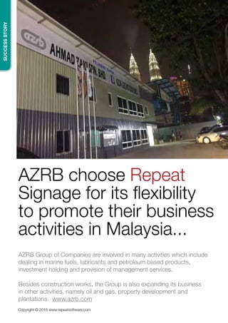 SUCCESSSTORY
Copyright © 2016 www.repeatsoftware.com
AZRB choose Repeat
Signage for its flexibility
to promote their business
activities in Malaysia...
AZRB Group of Companies are involved in many activities which include
dealing in marine fuels, lubricants and petroleum based products,
investment holding and provision of management services.
Besides construction works, the Group is also expanding its business
in other activities, namely oil and gas, property development and
plantations. www.azrb.com
 